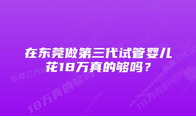 在东莞做第三代试管婴儿花18万真的够吗？