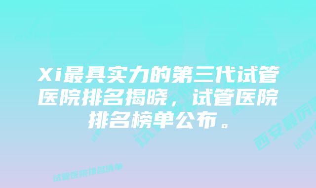 Xi最具实力的第三代试管医院排名揭晓，试管医院排名榜单公布。