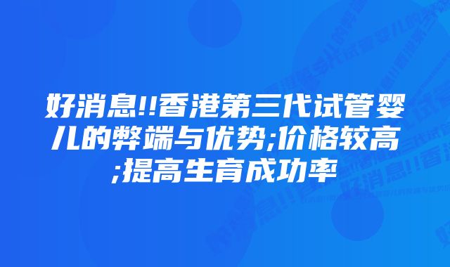 好消息!!香港第三代试管婴儿的弊端与优势;价格较高;提高生育成功率