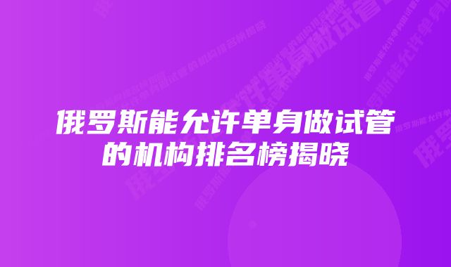 俄罗斯能允许单身做试管的机构排名榜揭晓