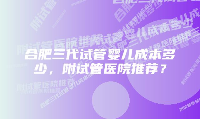 合肥三代试管婴儿成本多少，附试管医院推荐？