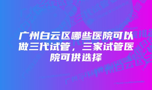 广州白云区哪些医院可以做三代试管，三家试管医院可供选择