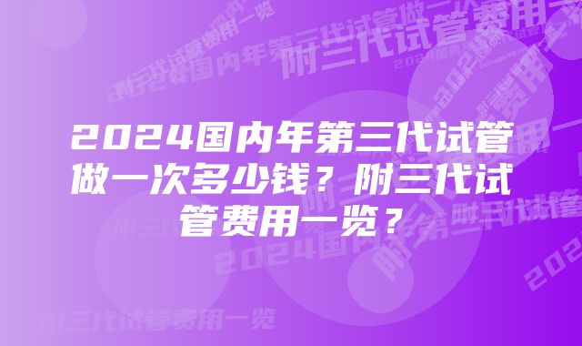 2024国内年第三代试管做一次多少钱？附三代试管费用一览？