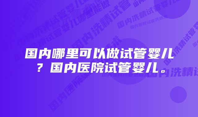 国内哪里可以做试管婴儿？国内医院试管婴儿。