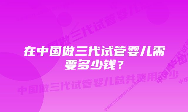 在中国做三代试管婴儿需要多少钱？