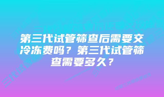 第三代试管筛查后需要交冷冻费吗？第三代试管筛查需要多久？