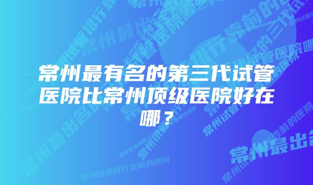 常州最有名的第三代试管医院比常州顶级医院好在哪？