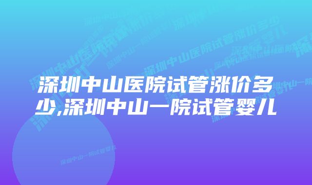 深圳中山医院试管涨价多少,深圳中山一院试管婴儿