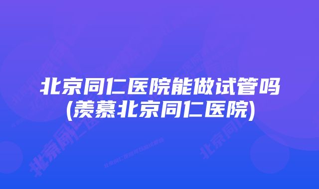 北京同仁医院能做试管吗(羡慕北京同仁医院)