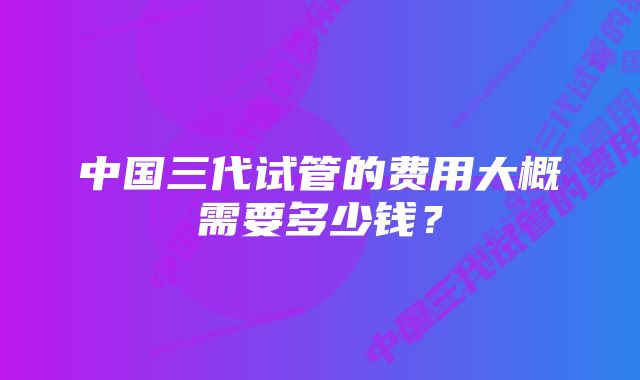 中国三代试管的费用大概需要多少钱？