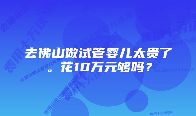 去佛山做试管婴儿太贵了。花10万元够吗？