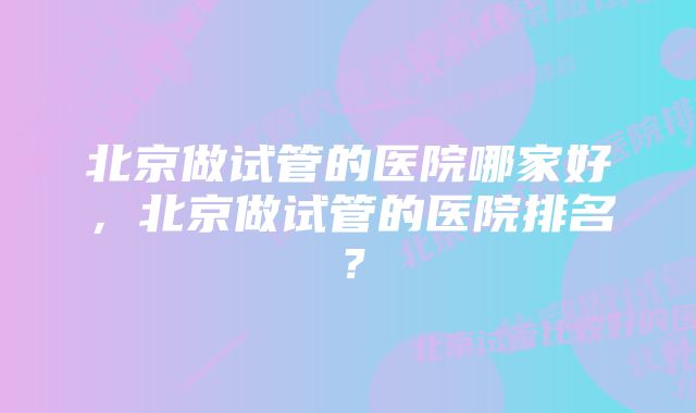 北京做试管的医院哪家好，北京做试管的医院排名？