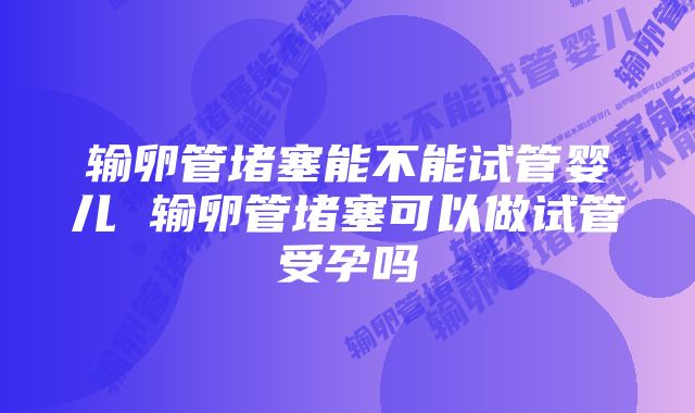 输卵管堵塞能不能试管婴儿 输卵管堵塞可以做试管受孕吗