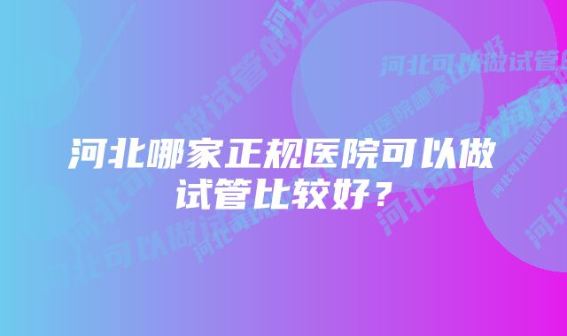 河北哪家正规医院可以做试管比较好？