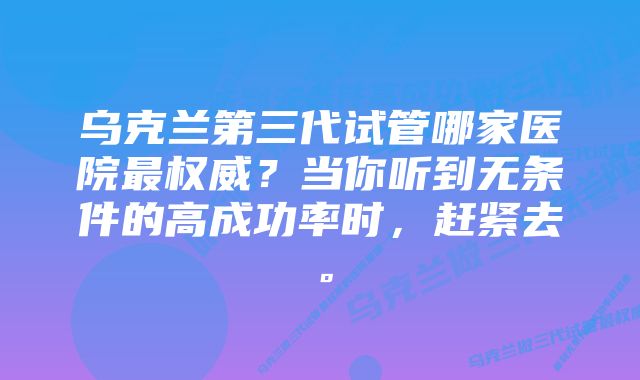 乌克兰第三代试管哪家医院最权威？当你听到无条件的高成功率时，赶紧去。