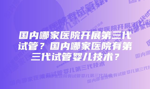 国内哪家医院开展第三代试管？国内哪家医院有第三代试管婴儿技术？