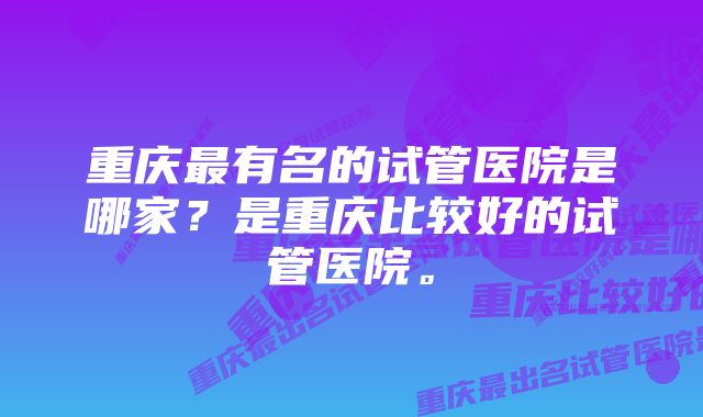 重庆最有名的试管医院是哪家？是重庆比较好的试管医院。