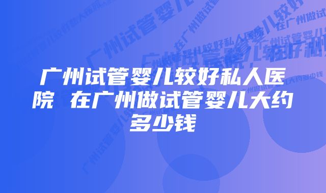 广州试管婴儿较好私人医院 在广州做试管婴儿大约多少钱