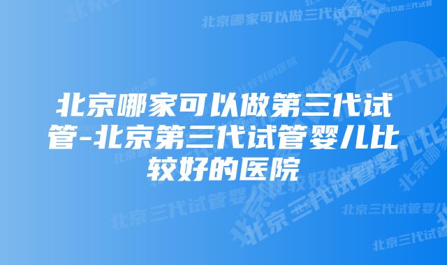 北京哪家可以做第三代试管-北京第三代试管婴儿比较好的医院