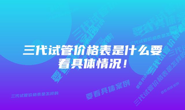 三代试管价格表是什么要看具体情况！