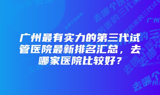 广州最有实力的第三代试管医院最新排名汇总，去哪家医院比较好？