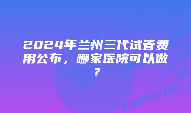 2024年兰州三代试管费用公布，哪家医院可以做？