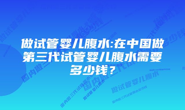 做试管婴儿腹水:在中国做第三代试管婴儿腹水需要多少钱？