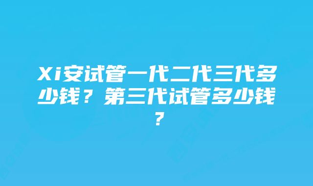 Xi安试管一代二代三代多少钱？第三代试管多少钱？