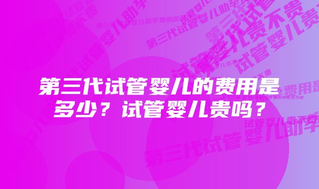 第三代试管婴儿的费用是多少？试管婴儿贵吗？