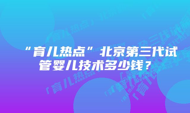 “育儿热点”北京第三代试管婴儿技术多少钱？