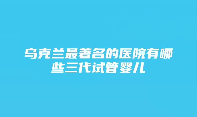 乌克兰最著名的医院有哪些三代试管婴儿