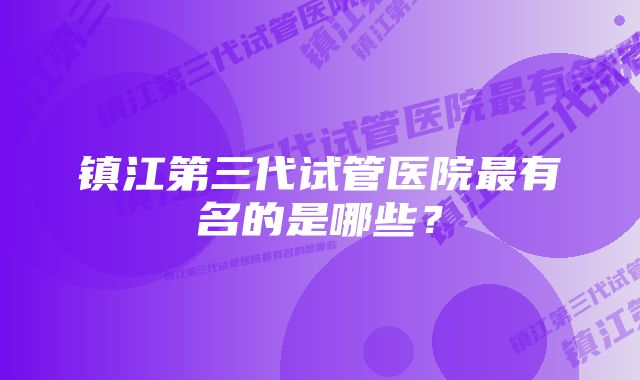 镇江第三代试管医院最有名的是哪些？