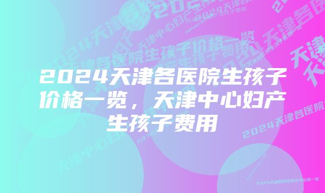 2024天津各医院生孩子价格一览，天津中心妇产生孩子费用