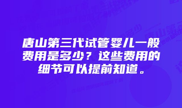 唐山第三代试管婴儿一般费用是多少？这些费用的细节可以提前知道。