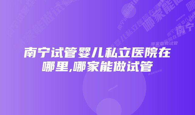 南宁试管婴儿私立医院在哪里,哪家能做试管