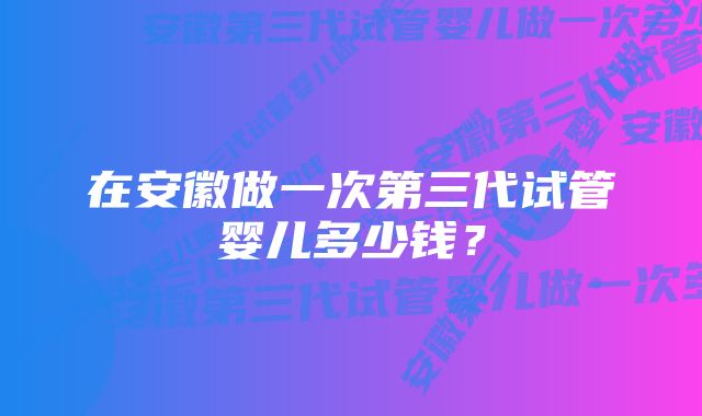 在安徽做一次第三代试管婴儿多少钱？