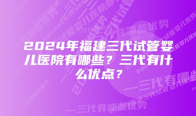 2024年福建三代试管婴儿医院有哪些？三代有什么优点？