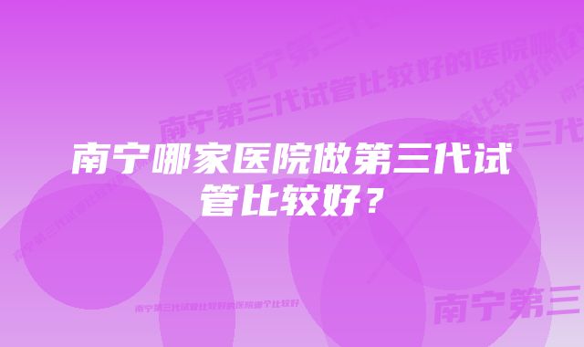 南宁哪家医院做第三代试管比较好？