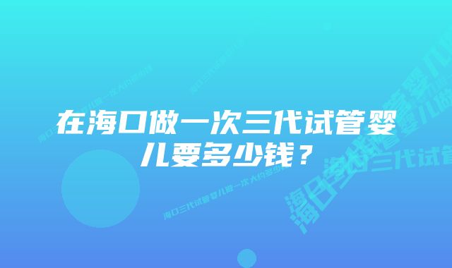 在海口做一次三代试管婴儿要多少钱？