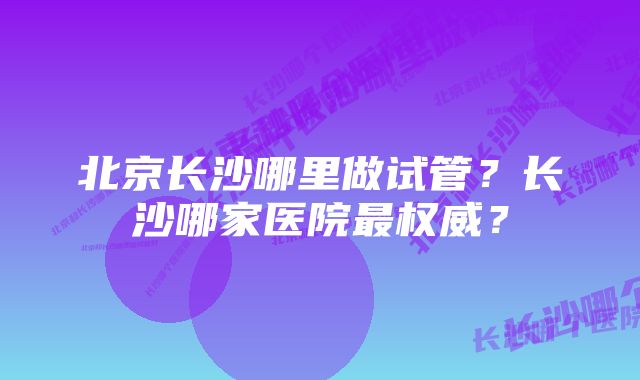 北京长沙哪里做试管？长沙哪家医院最权威？