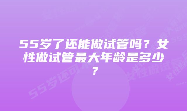 55岁了还能做试管吗？女性做试管最大年龄是多少？