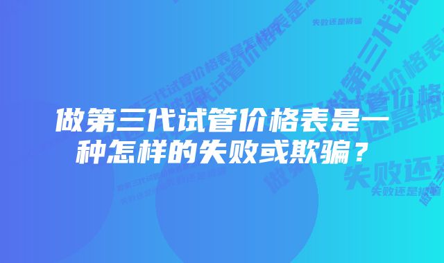 做第三代试管价格表是一种怎样的失败或欺骗？