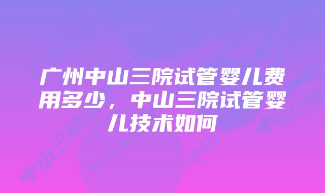 广州中山三院试管婴儿费用多少，中山三院试管婴儿技术如何