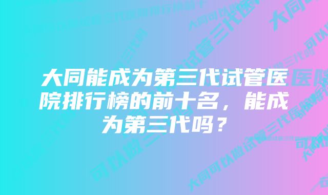 大同能成为第三代试管医院排行榜的前十名，能成为第三代吗？