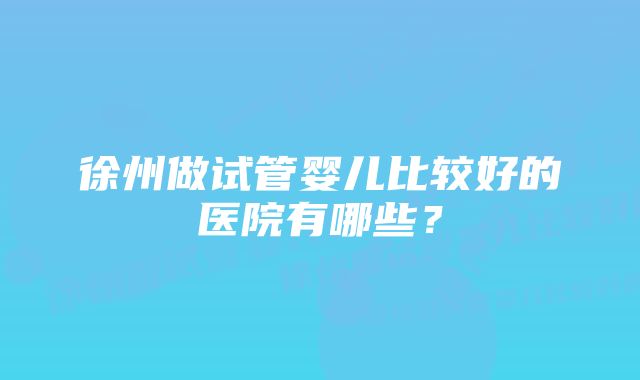 徐州做试管婴儿比较好的医院有哪些？