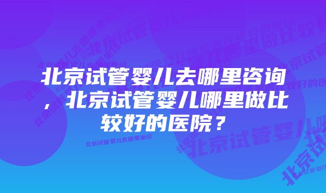 北京试管婴儿去哪里咨询，北京试管婴儿哪里做比较好的医院？