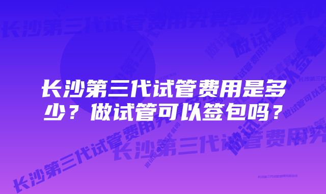 长沙第三代试管费用是多少？做试管可以签包吗？