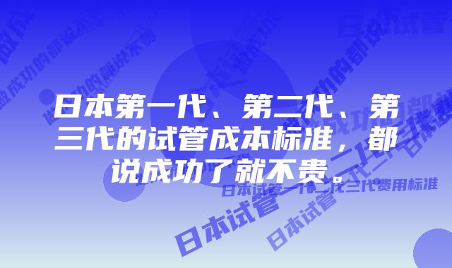 日本第一代、第二代、第三代的试管成本标准，都说成功了就不贵。