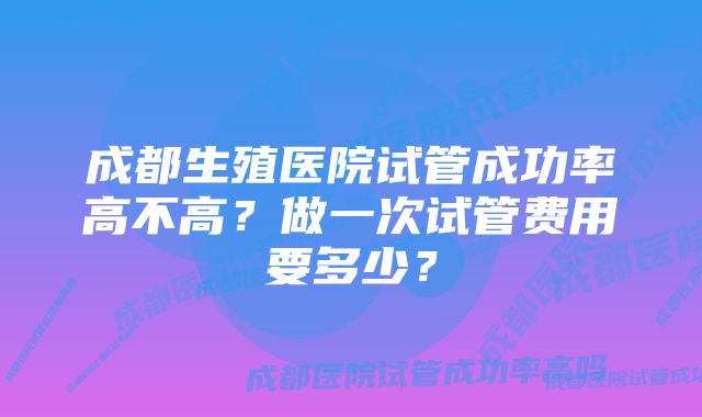 成都生殖医院试管成功率高不高？做一次试管费用要多少？