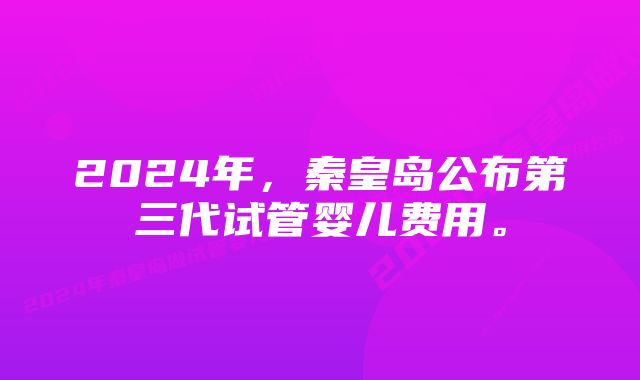 2024年，秦皇岛公布第三代试管婴儿费用。